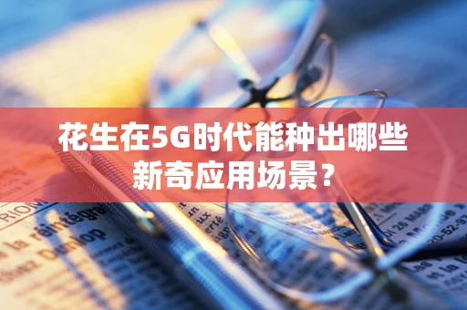 花生在5G时代能种出哪些新奇应用场景？