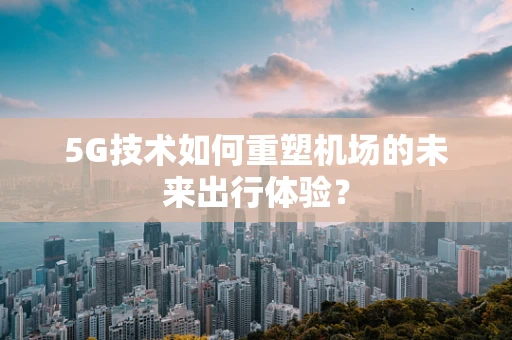 5G技术如何重塑机场的未来出行体验？