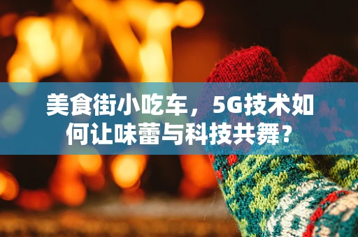 美食街小吃车，5G技术如何让味蕾与科技共舞？
