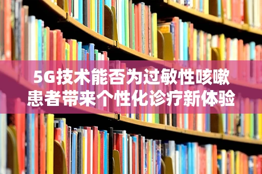 5G技术能否为过敏性咳嗽患者带来个性化诊疗新体验？