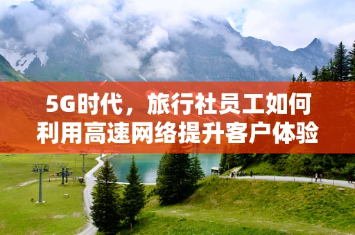 5G时代，旅行社员工如何利用高速网络提升客户体验？