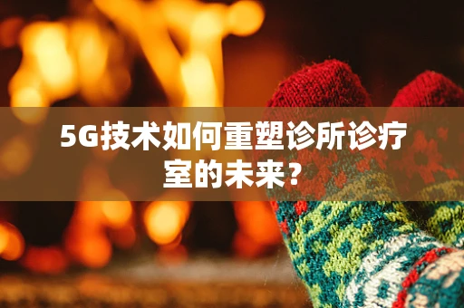 5G技术如何重塑诊所诊疗室的未来？
