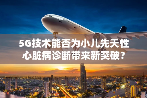5G技术能否为小儿先天性心脏病诊断带来新突破？