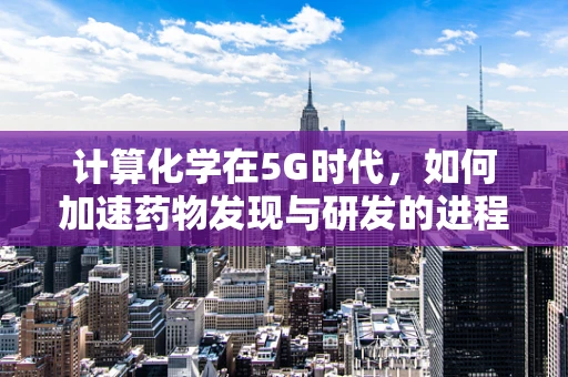 计算化学在5G时代，如何加速药物发现与研发的进程？