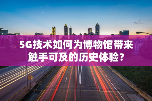 5G技术如何为博物馆带来触手可及的历史体验？