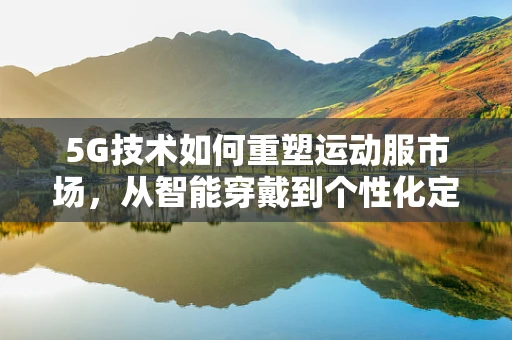 5G技术如何重塑运动服市场，从智能穿戴到个性化定制