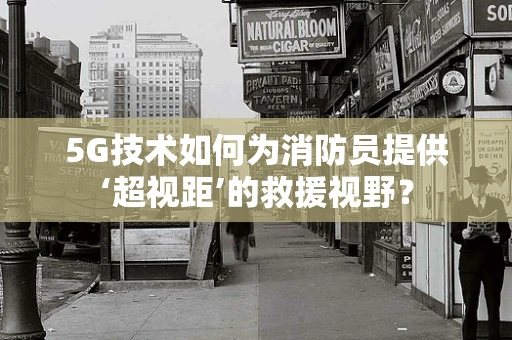 5G技术如何为消防员提供‘超视距’的救援视野？