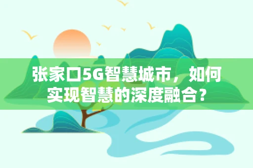 张家口5G智慧城市，如何实现智慧的深度融合？