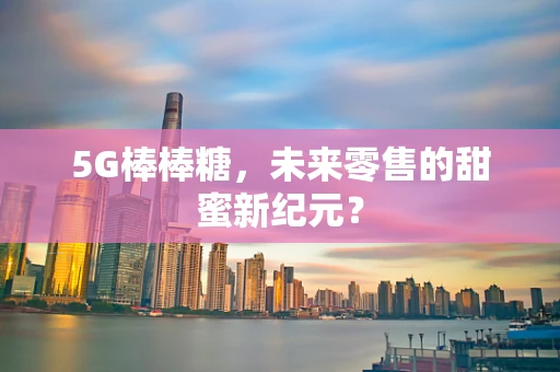 5G棒棒糖，未来零售的甜蜜新纪元？