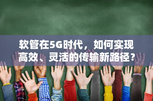 软管在5G时代，如何实现高效、灵活的传输新路径？