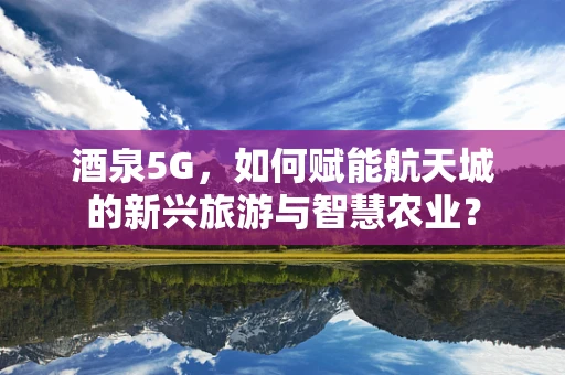 酒泉5G，如何赋能航天城的新兴旅游与智慧农业？