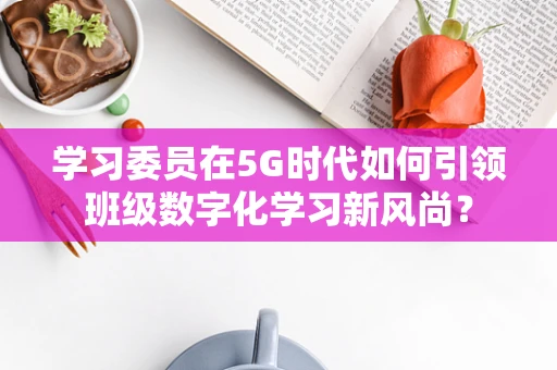 学习委员在5G时代如何引领班级数字化学习新风尚？