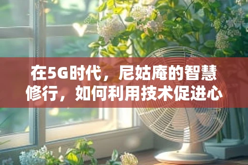在5G时代，尼姑庵的智慧修行，如何利用技术促进心灵与自然的和谐共生？