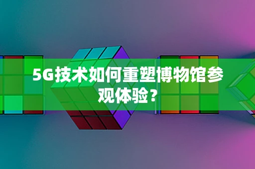 5G技术如何重塑博物馆参观体验？