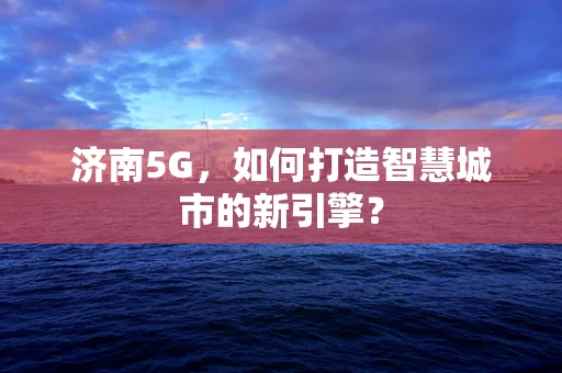 济南5G，如何打造智慧城市的新引擎？