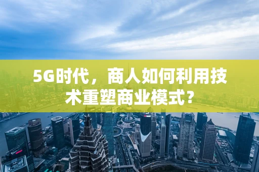 5G时代，商人如何利用技术重塑商业模式？