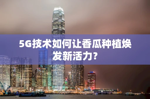 5G技术如何让香瓜种植焕发新活力？