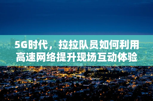 5G时代，拉拉队员如何利用高速网络提升现场互动体验？