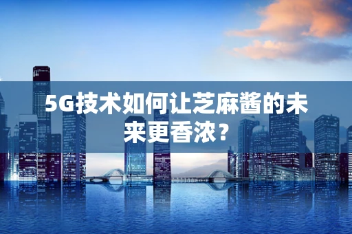 5G技术如何让芝麻酱的未来更香浓？