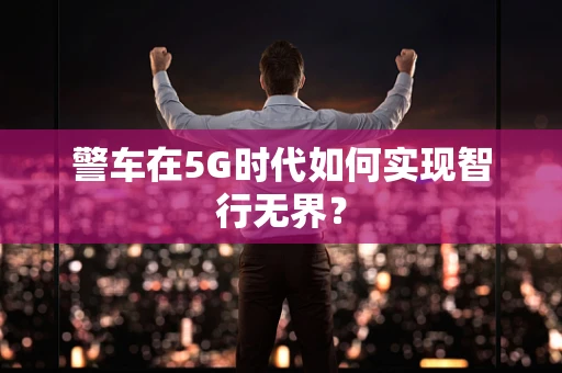 警车在5G时代如何实现智行无界？