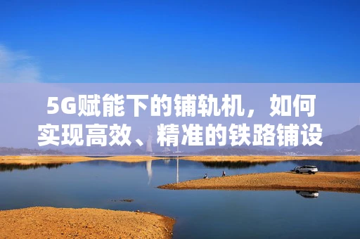 5G赋能下的铺轨机，如何实现高效、精准的铁路铺设？