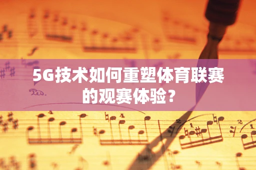 5G技术如何重塑体育联赛的观赛体验？