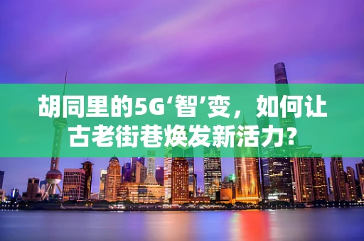 胡同里的5G‘智’变，如何让古老街巷焕发新活力？