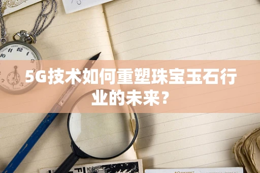 5G技术如何重塑珠宝玉石行业的未来？