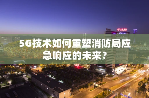 5G技术如何重塑消防局应急响应的未来？