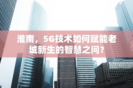 淮南，5G技术如何赋能老城新生的智慧之问？