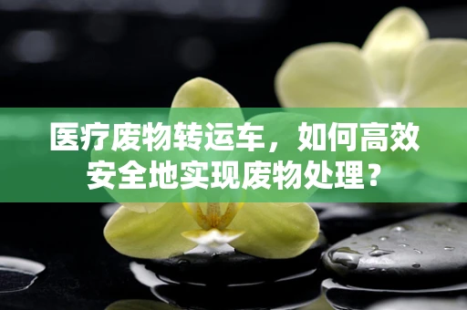 医疗废物转运车，如何高效安全地实现废物处理？