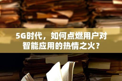 5G时代，如何点燃用户对智能应用的热情之火？