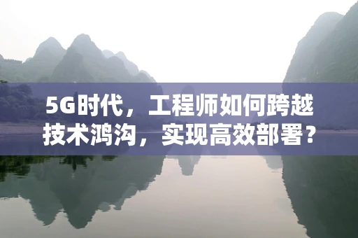 5G时代，工程师如何跨越技术鸿沟，实现高效部署？