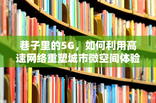 巷子里的5G，如何利用高速网络重塑城市微空间体验？