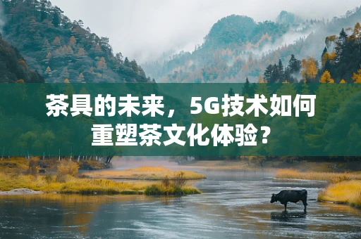 茶具的未来，5G技术如何重塑茶文化体验？