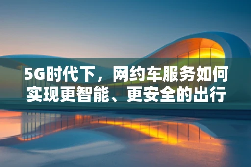 5G时代下，网约车服务如何实现更智能、更安全的出行体验？