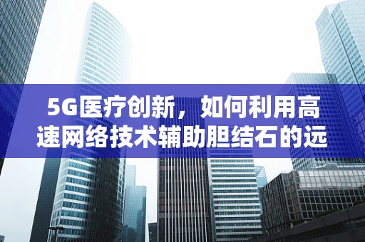 5G医疗创新，如何利用高速网络技术辅助胆结石的远程诊断与治疗？