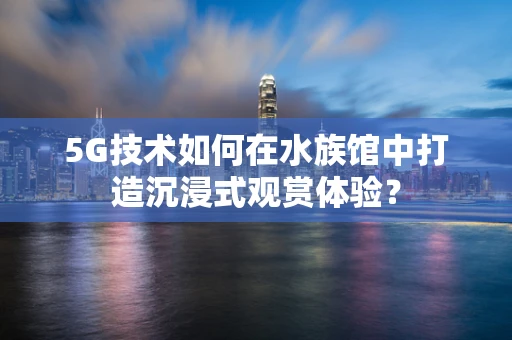 5G技术如何在水族馆中打造沉浸式观赏体验？