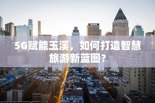 5G赋能玉溪，如何打造智慧旅游新蓝图？