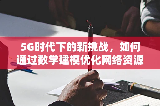 5G时代下的新挑战，如何通过数学建模优化网络资源分配？