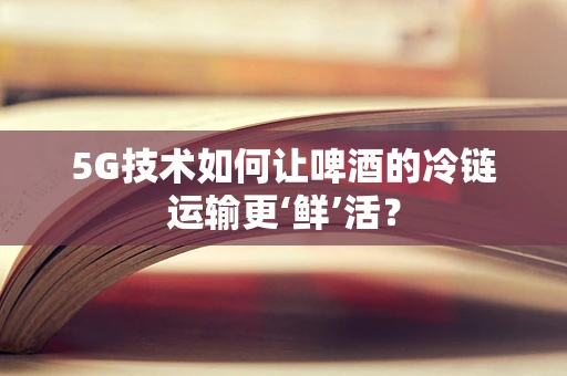5G技术如何让啤酒的冷链运输更‘鲜’活？