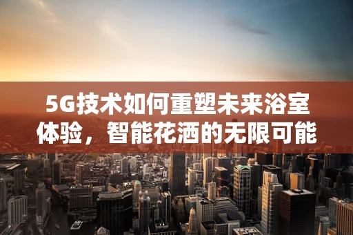 5G技术如何重塑未来浴室体验，智能花洒的无限可能？