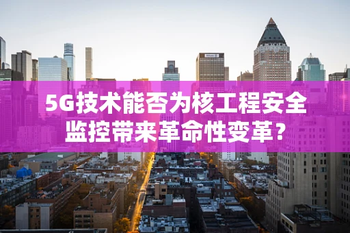 5G技术能否为核工程安全监控带来革命性变革？