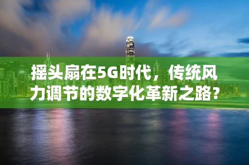 摇头扇在5G时代，传统风力调节的数字化革新之路？