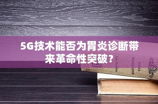 5G技术能否为胃炎诊断带来革命性突破？