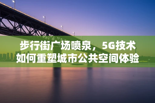 步行街广场喷泉，5G技术如何重塑城市公共空间体验？