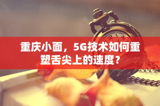 重庆小面，5G技术如何重塑舌尖上的速度？