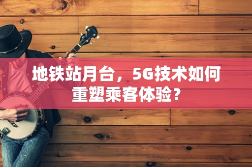 地铁站月台，5G技术如何重塑乘客体验？