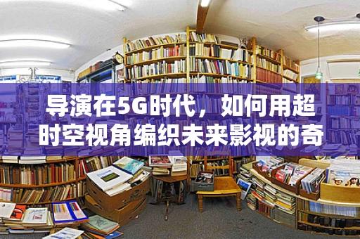 导演在5G时代，如何用超时空视角编织未来影视的奇幻篇章？