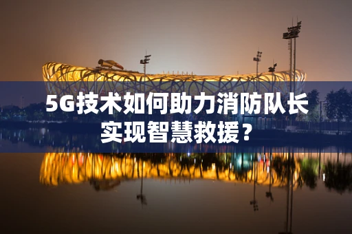 5G技术如何助力消防队长实现智慧救援？